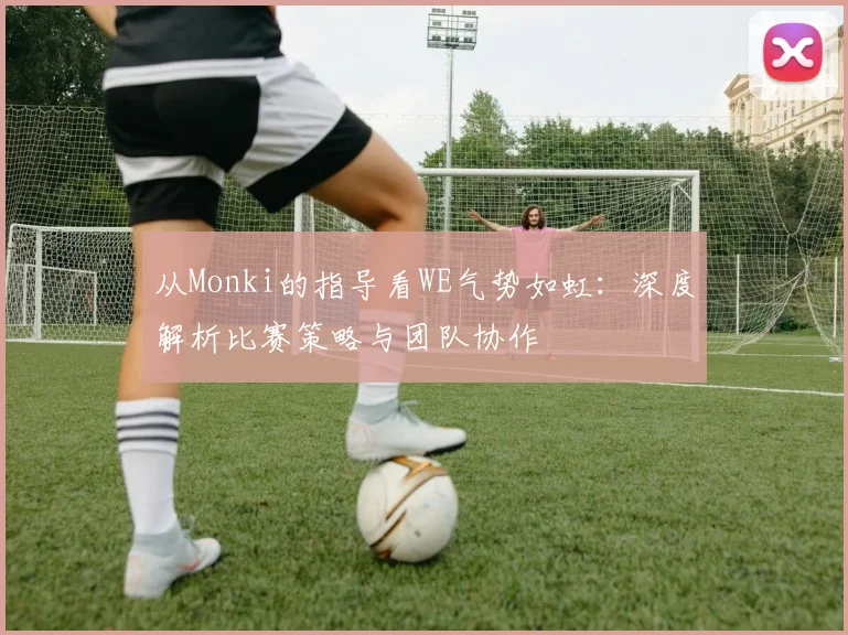 从Monki的指导看WE气势如虹：深度解析比赛策略与团队协作