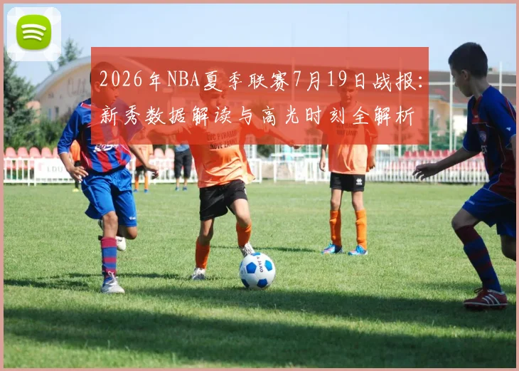 2026年NBA夏季联赛7月19日战报：新秀数据解读与高光时刻全解析
