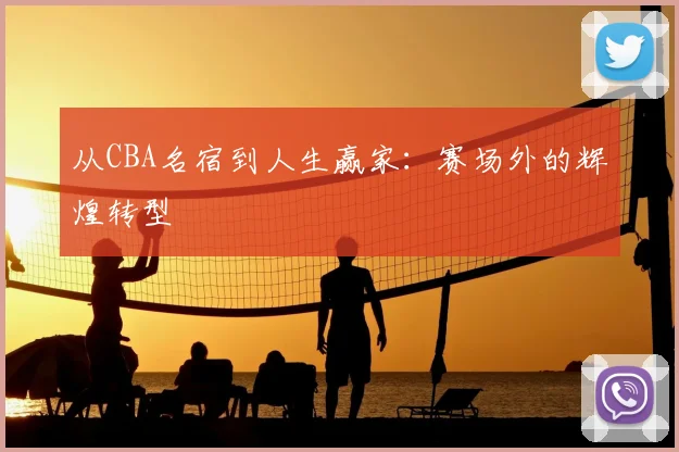 从CBA名宿到人生赢家：赛场外的辉煌转型
