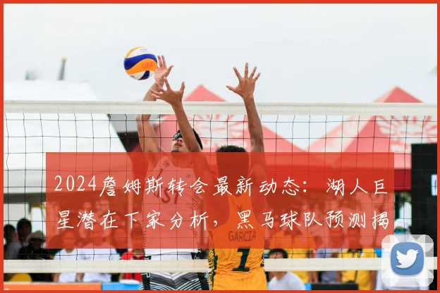 2024詹姆斯转会最新动态：湖人巨星潜在下家分析，黑马球队预测揭秘