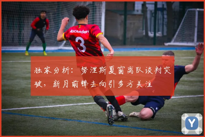独家分析:努涅斯夏窗离队谈判突破,新月前锋去向引多方关注