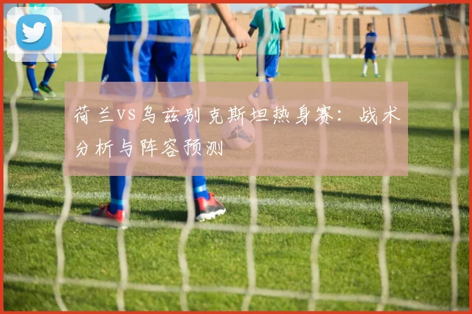 荷兰vs乌兹别克斯坦热身赛：战术分析与阵容预测