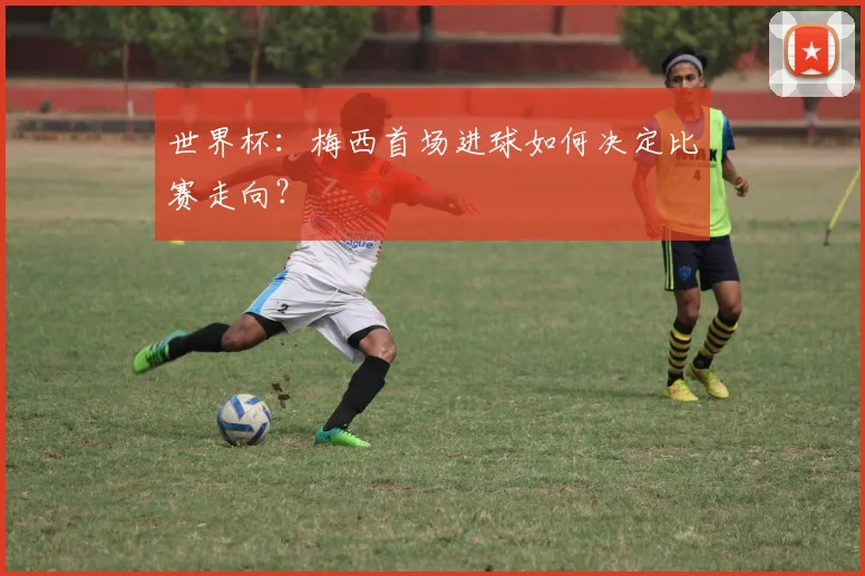 世界杯:梅西首场进球如何决定比赛走向?