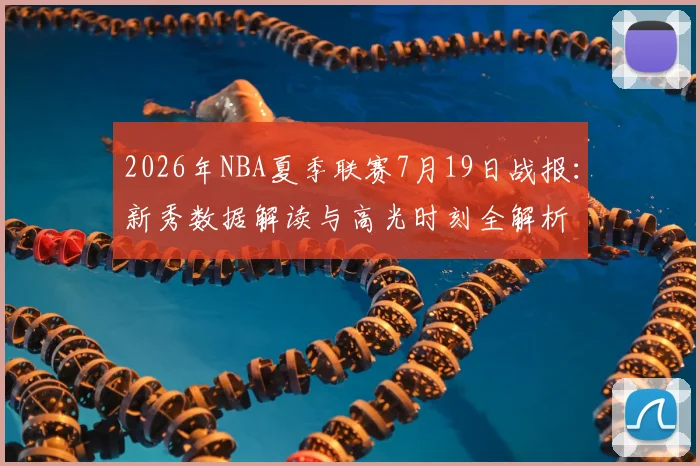 2026年NBA夏季联赛7月19日战报:新秀数据解读与高光时刻全解析