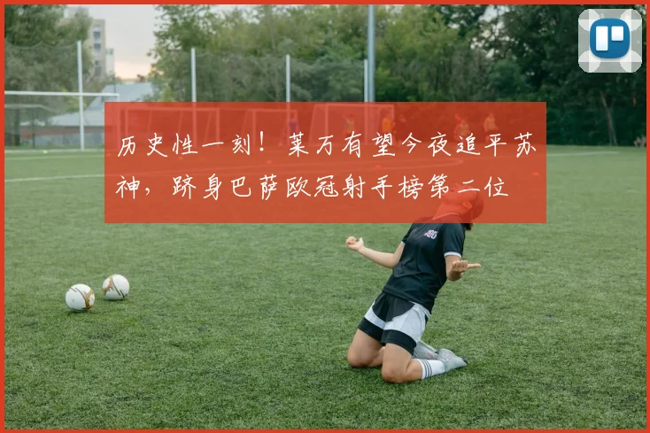 历史性一刻！莱万有望今夜追平苏神，跻身巴萨欧冠射手榜第二位