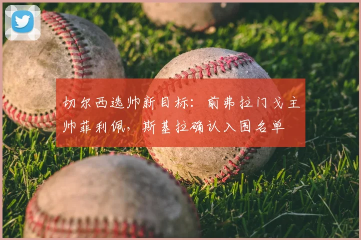 切尔西选帅新目标：前弗拉门戈主帅菲利佩，斯基拉确认入围名单