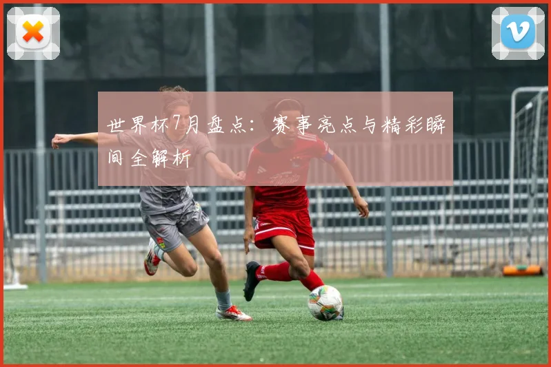 世界杯7月盘点:赛事亮点与精彩瞬间全解析