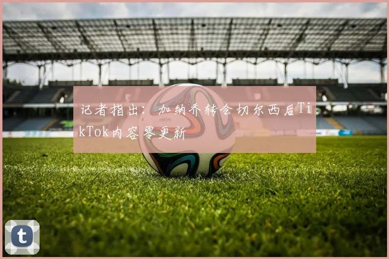 记者指出：加纳乔转会切尔西后TikTok内容零更新