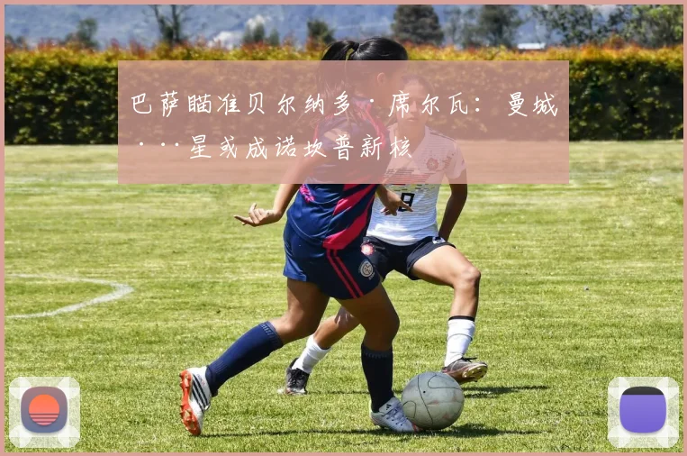 巴萨瞄准贝尔纳多·席尔瓦:曼城巨星或成诺坎普新核