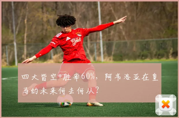 四大皆空+胜率60%,阿韦洛亚在皇马的未来何去何从?