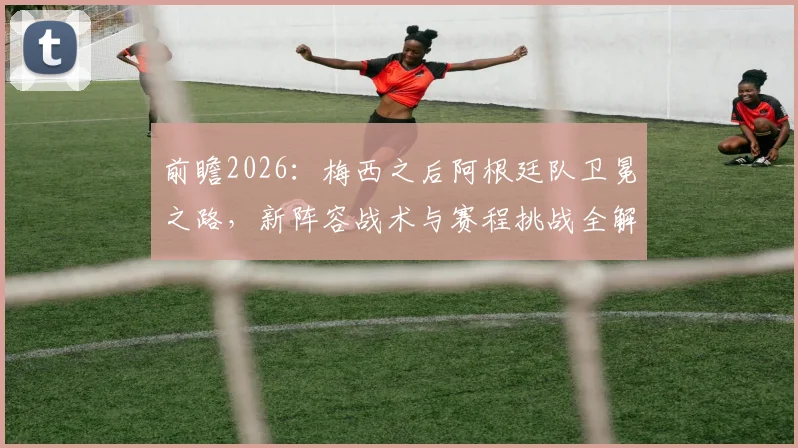 前瞻2026:梅西之后阿根廷队卫冕之路,新阵容战术与赛程挑战全解析